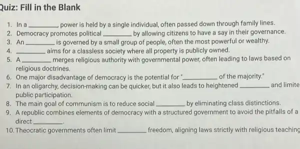 Quiz: Fill in the Blank
1. In a __ power is held by a single individual, often passed down through family lines.
2. Democracy promotes political __ by allowing citizens to have a say in their governance.
3. An __ is governed by a small group of people,often the most powerful or wealthy.
__ aims for a classless society where all property is publicly owned.
5. A __ merges religious authority with governmental power often leading to laws based on
religious doctrines.
6. One major disadvantage of democracy is the potential for " __ of the majority."
7. In an oligarchy decision-making can be quicker, but it also leads to heightened __ and limite
public participation.
8. The main goal of communism is to reduce social __ by eliminating class distinctions.
9. A republic combines elements of democracy with a structured government to avoid the pitfalls of a
direct __
10. Theocratic governments often limit __ freedom, aligning laws strictly with religious teaching