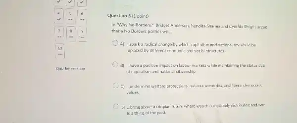 Quiz Information
Question 5(1 point)
In "Why No Borders?Bridget Ancterson, Nandita Sharina and Cynthia Wright argue
that a No Borders politics wil __
C A) ...spark a radical change by which capitalism and nationalism would be
replaced by different economic and social structures.
B) ...have a positive impact on labour markets while maintaining the status guo
of capitalism and national citizenship
C) ...undermine welfare prozections, nationa identities, and libera democratic
values.
D) ...bring about a utopian future where wealth is equitably distributed and war
is a thing of the past.