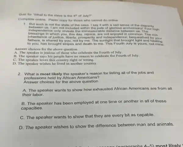 Quiz for "Whal to the elave in the 4" of July?
Complete online. Paper copy for those who cannot do online
1. But such is not the state of the case. I say it with a sad sense of the disparity
blessendence only rev this day, rejoice, are not enjoyed in common. The rich
between us. I am not included within the pale of glorious anniversary!Your high
indepe ndence only reveals the immeasurable distance betweer us. The
itance of justice, liberty prosperity and independence , bequeathed by your
fathers, is shared by you, not by me. The sunlight that brought light and healing
to you, has brought stripes and death to me. This Fourth July is yours, not mine.
Answer choices for the above question
A. The speaker is jealous of those who celebrate the Fourth of July.
B. The speaker says his people have no reason to celebrate the Fourth of July.
C. The speaker loves this country right or wrong.
D. The speaker wishes he lived in another country.
2. What is most likely the speaker's reason for listing all of the jobs and
professions held by African Americans?
Answer choices for the above question
A. The speaker wants to show how exhausted African Americans are from all
their labor.
B. The speaker has been employed at one time or another in all of these
capacities.
C. The speaker wants to show that they are every bit as capable.
D. The speaker wishes to show the difference between man and animals.