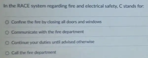 In the RACE system regarding fire and electrical safety, C stands for:
Confine the fire by closing all doors and windows
Communicate with the fire department
Continue your duties until advised otherwise
Call the fire department