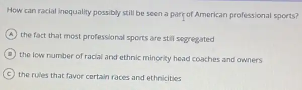 How can racial inequality possibly still be seen a part of American professional sports?
A
the fact that most professional sports are still segregated
B
the low number of racial and ethnic minority head coaches and owners
C
the rules that favor certain races and ethnicities