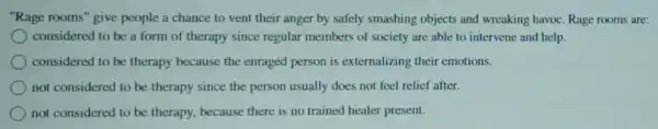 "Rage rooms" give people a chance to vent their anger by safely smashing objects and wreaking havoc Rage rooms are:
considered to be a form of therapy since regular members of society are able to intervene and help.
considered to be therapy because the enraged person is externalizing their emotions.
not considered to be therapy since the person usually does not feel relief after.
not considered to be therapy, because there is no trained healer present.