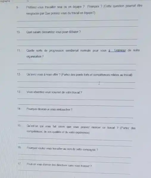 ragraphe
Preferez-vous travailler seul ou en équipe? Pourquoi ? (Cette question pourrait être
remplacée par Que pensez -yous du travail en équipe?)
__
10. Quel salaire demandez vous pour débuter?
__
11- Quelle sorte de progression semblerart nomale pour vous a linterieur de notre
organisation?
__
12.Qu'avez-vous à nous offrir ? (Parlez des points forts et compétences reliées au travail)
__
13. Vous absentez-vous souvent de votre travail?
__
Pourquoi devrais-je vous embaucher?
__
Qu'est-ce qui vous fait croire que vous pouvez exercer ce travail? (Parlez des Qu'est-ce qui vous fait croire
compétences, de vos qualités et de votre expérience)
__
Pourquoi voulez-vous travailer au sein de cette compagnie? Pourquoi voulez-vous travailer
__
Peut-on vous donner des directives sans vous froisser? Peut-on vous donner des directives sans your friends
__