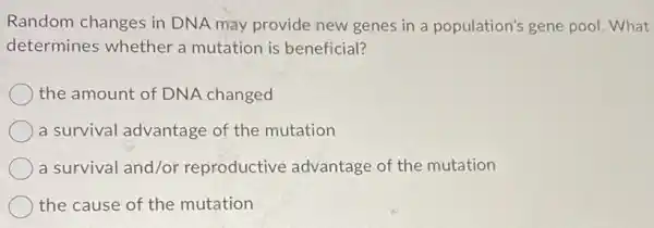 Random changes in DNA may provide new genes in a population's gene pool. What
determines whether a mutation is beneficial?
the amount of DNA changed
a survival advantage of the mutation
a survival and/or reproductive advantage of the mutation
) the cause of the mutation