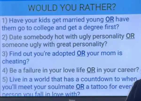 WOULD YOU RATHER?
1) Have your kids get married young OR have
them go to college and get a degree first?
2) Date somebody hot with ugly personality OR
someone ugly with great personality?
3) Find out you're adopted OR your mom is
cheating?
4) Be a failure in your love life OR in your career?
5) Live in a world that has a countdown to when
you'll meet your soulmate OR a tattoo for even
nerson you fall in love with?