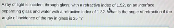 A ray of light is incident through glass, with a refractive index of 1.52, on an interface
separating glass and water with a refractive index of 1.32. What is the angle of refraction if the
angle of incidence of the ray in glass is 25^circ