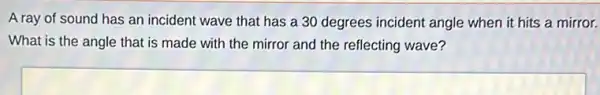 A ray of sound has an incident wave that has a 30 degrees incident angle when it hits a mirror.
What is the angle that is made with the mirror and the reflecting wave?