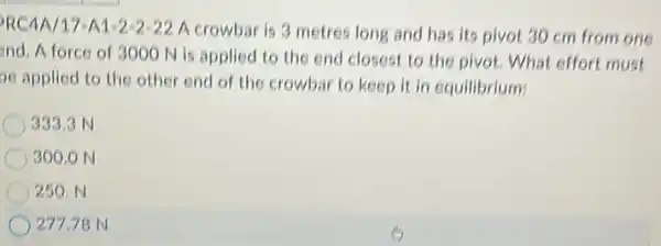 RC4A/17-A1-2-2 -22 A crowbar is 3 metres long and has its pivot 30 cm from one
and.A force of 3000 N is applied to the end closest to the pivot. What effort must
se applied to the other end of the crowbar to keep it in equilibrium:
333.3 N
300.0 N
250.N
27778 N