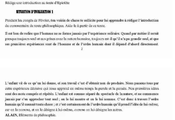 Rédige une introduction au texte d'Epictète
MUATION DTWALLATION 1
Pendant les congés de Fevrier,ton voisin de classe te sollicite pour lui apprendre arédiger l'introduction
du commentaire de texte philosophique. Aide-le à partir de ce texte.
Il est bon de redire que l'homme ne se forme jamais par l'expérience solitaire. Quand par métier il serait
presque toujours seul et aux prises avec la nature humaine, toujours est-il qu'il n'a pu grandir seul, et que
ses premieres expériences sont de l'homme et de I'ordre humain dont il dépend d'abord directement.
L'enfant vit de ce qu'on lui donne,et son travail c'est d'obtenir non de produire. Nous passons tous par
cette expérience décisive qui hous apprend en meme temps la parole et la pensée. Nos premieres idées
sont des mots compris et répétés. L'enfant est comme séparé du spectacle de la nature,et ne commence
jamais par s'en approcher tout seul; on le lui montre et on le lui nomme . C'est donc à travers l'ordre
humain qu'il connaittoute chose ; et c'est certainement de l'ordre humain qu'il prend l'idée de lui-même.
car on le nomme.et on le désigne à lui-même, comme on lui désigne les autres.
ALAIN, Eléments de philosophie.