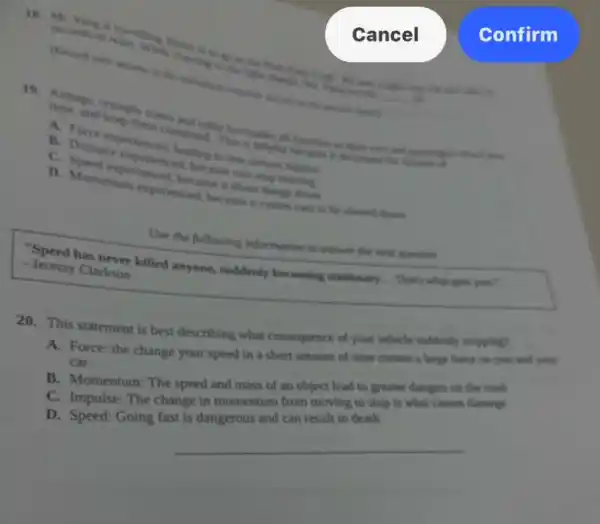 reacting to music
to to
__
Cancel
and kepaple zones down on
B. Distancepertienced, leading
enterenced, because can
experienced, because slows of
experienced, because it came cars to be showed down
Use the following information to answer the next question
her answer killed anyone.suddenly becoming stationary That's what gots you? - Jeremy Clarkson
20. This statement is best describing what consequence of your vehicle suddenly stopping?
A. Force: the change your speed in a creates a large force on you and your
car
B. Momentum: The speed and mass of an object lead to greater dangers on the road
C. Impulse: The change in momentum from moving to stop is what causes damage
D. Speed: Going fast is dangerous and can result in death
__