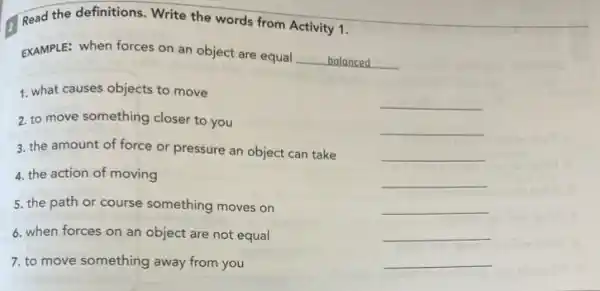 Read the definitions. Write the words from Activity 1.
EXAMPLE: when forces on an object are equal
__ balanced
__
1. what causes objects to move
2. to move something closer to you
3. the amount of force or pressure an object can take
4. the action of moving
5. the path or course something moves on
6. when forces on an object are not equal
7. to move something away from you
__
__
__
__
__
__