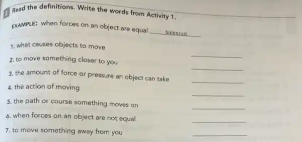 Read the definitions. Write the words from Activity 1.
EXAMPLE: when forces on an object are equal
__ balanced
1. what causes objects to move
2. to move something closer to you
__
3. the amount of force or pressure an object can take
__
4. the action of moving
__
__
5. the path or course something moves on
__
6. when forces on an object are not equal
__
7. to move something away from you
__