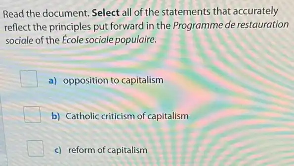 Read the document Select all of the statements that accurately
reflect the principles put forward in the Programme de restauration
sociale of the Ecole sociale populaire.
a) opposition to capitalism
b) Catholic criticism of capitalism
c) reform of capitalism