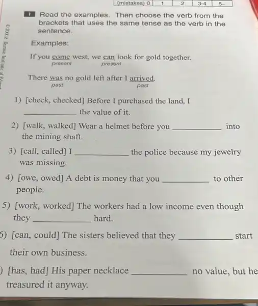 Read the examples Then choose the verb from the
brackets that uses the same tense as the verb in the
sentence.
Examples:
If you come west,we can look for gold together.
present	present
There was no gold left after I arrived.
past
1) [check,checked] Before I purchased the land . I
__ the value of it.
2) [walk, walked]Wear a helmet before you __ into
the mining shaft.
3) [call, called] I __ the police because my jewelry
was missing.
4) [owe, owed]A debt is money that you __ to other
people.
5) [work,worked] The workers had a low income even though
they __ hard.
6) [can, could]The sisters believed that they __ start
their own business.
[has, had] His paper necklace __ no value, but he