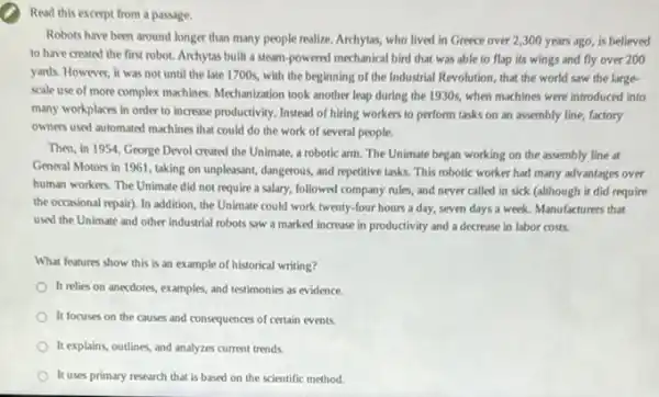 Read this except from a passage.
Robots have been around longer than many people realize. Archytas, who lived in Greece over 2 ,300 years ago, is believed
to have created the first robot. Archytas built a steam-powered mechanical bird that was able to flap its wings and fly over 200
yards. However, it was not until the late 1700s, with the beginning of the Industrial Revolution that the world saw the large-
scale use of more complex machines. Mechanization took another leap during the 1930s, when machines were introduced into
many workplaces in order to increase productivity. Instead of hiring workers to perform tasks on an assembly line, factory
owners used automated machines that could do the work of several people.
Then, in 1954, George Devol created the Unimate.a robotic arm. The Unimate began working on the assembly line at
General Motors in 1961 taking on unpleasant, dangerous and repetitive tasks. This robotic worker had many advantages over
human workers. The Unimate did not require a salary, followed company rules and never called in sick (although it did require
the occasional repair). In addition, the Unimate could work twenty-four hours a day, seven days a week. Manufacturers that
used the Unimate and other industrial robots saw a marked increase in productivity and a decrease in labor costs.
What features show this is an example of historical writing?
It relies on anecdotes.examples, and testimonies as evidence.
It focuses on the causes and consequences of certain events.
It explains, outlines, and analyzes current trends.
It uses primary research that is based on the scientific method.