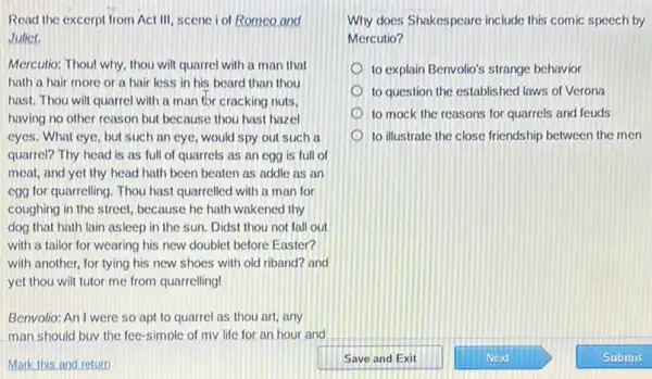 Read the excerpt from Act III, scene iol Romeo and
Juliet.
Mercutio: Thoul why, thou wilt quarrel with a man that
hath a hair more or a hair less in his beard than thou
hast. Thou will quarre with a man thr cracking nuts,
having no other reason but because thou hast hazel
eyes. What eye, but such an eye, would spy out such a
quarrel? Thy head is as full of quarrels as an egg is full of
meat, and yet thy head hath been beaten as addle as an
egg for quarrelling. Thou hast quarrelled with a man for
coughing in the street,because he hath wakened thy
dog that hath lain asleep in the sun.Didst thou not fall out
with a tailor for wearing his new double!before Easter?
with another, for tying his new shoes with old riband? and
yet thou wilt tutor me from quarrelling!
Benvolio: An I were so apt to quarrel as thou art, any
man should buv the fee-simple of mv life for an hour and
Mark this and return
Why does Shakespeare include this comic speech by
Mercutio?
to explain Benvolio's strange behavior
to question the established laws of Verona
to mock the reasons for quarrels and feuds
to illustrate the close friendship between the men