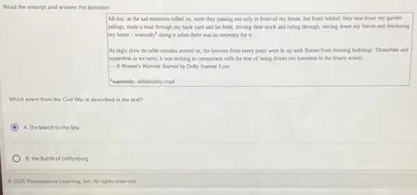Read the excerpt and answer the question
All day, as the sad moments rolled on were they passing not only in front of my house, but from behind; they tore down my garden
palings, made a road through my back-yard and lot field, driving their stock and riding through,tearing down my fences and desolating
my home-wantonly doing it when there was no necessity for it. __
As night drew its sable curtains around us.the heavens from every point were lit up with flames from burning buildings. Dinnerless and
supperless as we were it was nothing in comparison with the fear of being driven out homeless to the dreary woods
A Woman's Wartime Journal by Dolly Sumner Lunt
"wantonly: deliberately cruel
Which event from the Civil War r is described in the text?
A. the March to the Sea
B. the Battle of Gettysburg
Q 2025 Renaissance Learning InC. All rights reserved