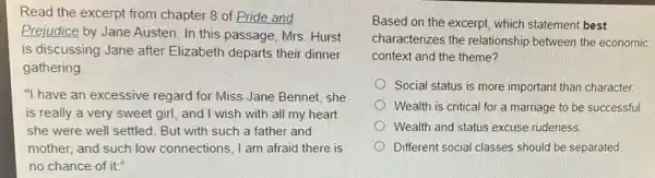 Read the excerpt from chapter 8 of Pride and
Prejudice by Jane Austen. In this passage , Mrs. Hurst
is discussing Jane after Elizabeth departs their dinner
gathering
"I have an excessive regard for Miss Jane Bennet, she
is really a very sweet girl, and I wish with all my heart
she were well settled . But with such a father and
mother, and such low connections, I am afraid there is
no chance of it."
Based on the excerpt which statement best
characterizes the relationship between the economic
context and the theme?
Social status is more important than character.
Wealth is critical for a marriage to be successful
Wealth and status excuse rudeness.
Different social classes should be separated.