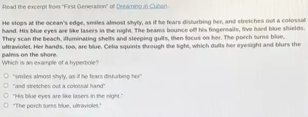 Read the excerpt from "First Generation" of Dreaming in Cuban.
He stops at the ocean's edge, smiles almost shyly, as if he fears disturbing her, and stretches out a colossal
hand. His blue eyes are like lasers in the night. The beams bounce off his fingernails five hard blue shields.
They scan the beach illuminating shells and sleeping gulls, then focus on her. The porch turns blue,
ultraviolet. Her hands, too are blue. Celia squints through the light, which dulls her eyesight and blurs the
palms on the shore.
Which is an example of a hyperbole?
"smiles almost shyly, as if he fears disturbing her"
"and stretches out a colossal hand"
"His blue eyes are like lasers in the night."
"The porch turns blue ultraviolet."