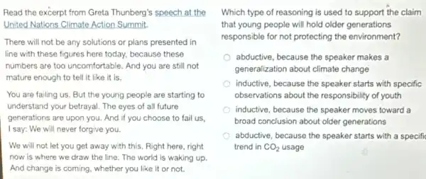 Read the excerpt from Greta Thunberg's speech at the
United Nations Climate Action Summit.
There will not be any solutions or plans presented in
line with these figures here today, because these
numbers are too uncomfortable . And you are still not
mature enough to tell it like it is.
You are failing us . But the young people are starting to
understand your betrayal. The eyes of all future
generations are upon you.And if you choose to fail us,
I say: We will never forgive you.
We will not let you get away with this, Right here, right
now is where we draw the line. The world is waking up.
And change is coming.whether you like it or not.
Which type of reasoning is used to support the claim
that young people will hold older generations
responsible for not protecting the environment?
abductive, because the speaker makes a
generalization about climate change
inductive, because the speaker starts with specific
observations about the responsibility of youth
inductive, because the speaker moves toward a
broad conclusion about older generations
abductive, because the speaker starts with a specifi
trend in CO_(2) usage