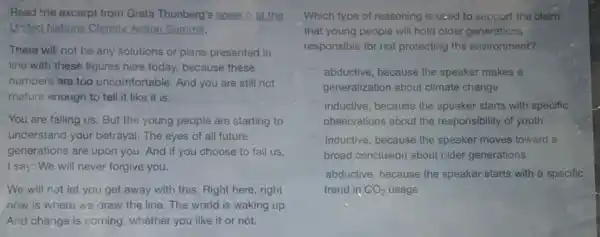 Read the excerpt from Greta Thunberg's speech at the
United Nations Climate Action Summit.
There will not be any solutions or plans presented in
line with these figures here today, because these
numbers are too uncomfortable And you are still not
mature enough to tell it like it is.
You are failing us But the young people are starting to
understand your betrayal. The eyes of all future
generations are upon you.And if you choose to fail us,
I say: We will never forgive you.
We will not let you get away with this. Right here, right
now is where we draw the line. The world is waking up.
And change is coming whether you like it or not.
Which type of reasoning is used to support the claim
that young people will hold older generations
responsible for not protecting the environment?
abductive, because the speaker makes a
generalization about climate change
inductive, because the speaker starts with specific
observations about the responsibility of youth
inductive, because the speaker moves toward a
broad conclusion about older generations
abductive, because the speaker starts with a specific
trend in CO_(2) usage