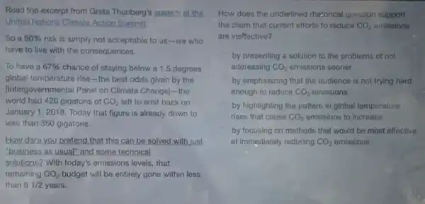 Read the excerpt from Greta Thunberg's speech at the
United Nations Climate Action Summit.
So a 50%  risk is simply not acceptable to us -we who
have to live with the consequences.
To have a 67%  chance of staying below a 1.5 degrees
global temperature rise-the best odds given by the
[Intergovernmental Panel on Climate Change) -the
world had 420 gigatons of CO_(2) left to emit back on
January 1, 2018 Today that figure is already down to
less than 350 gigatons.
How dare you pretend that this can be solved with just
"business as usual" and some technical
solutions? With today's emissions levels, that
remaining CO_(2) budget will be entirely gone within less
than 81/2 years.
How does the underlined rhetorical question support
the claim that current efforts to reduce CO_(2) emissions
are ineffective?
by presenting a solution to the problems of not
addressing CO_(2) emissions sooner
by emphasizing that the audience is not trying hard
enough to reduce CO_(2) emissions
by highlighting the pattern in global temperature
rises that cause CO_(2) emissions to increase
by focusing on methods that would be most effective
at immediately reducing CO_(2) emissions