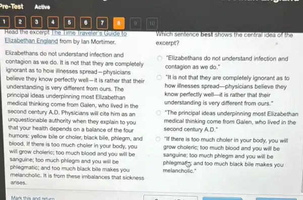 Read the excerpt The lime Traveler's Guide to
Elizabethan England from by Ian Mortimer.
Elizabethans do not understand infection and
contagion as we do . It is not that they are completely
ignorant as to how illnesses spread-physicians
believe they know perfectly well-it is rather that their
understanding is very different from ours. The
principal ideas underpinning most Elizabethan
medical thinking come from Galen, who lived in the
second century A.D. Physicians will cite him as an
unquestionable authority when they explain to you
that your health depends on a balance of the four
humors: yellow bile or choler, black bile, phlegm,and
blood. If there is too much choler in your body, you
will grow choleric; too much blood and you will be
sanguine; too much phlegm and you will be
phlegmatic; and too much black bile makes you
melancholiC. It is from these imbalances that sickness
arises.
Which sentence best shows the central idea of the
excerpt?
"Elizabethans do not understand infection and
contagion as we do."
"It is not that they are completely ignorant as to
how illnesses spread-physicians believe they
know perfectly well-it is rather that their
understanding is very different from ours."
"The principal ideas underpinning most Elizabethan
medical thinking come from Galen, who lived in the
second century A.D."
"If there is too much choler in your body, you will
grow choleric; too much blood and you will be
sanguine; too much phlegm and you will be
phlegmafic and too much black bile makes you
melancholiC."