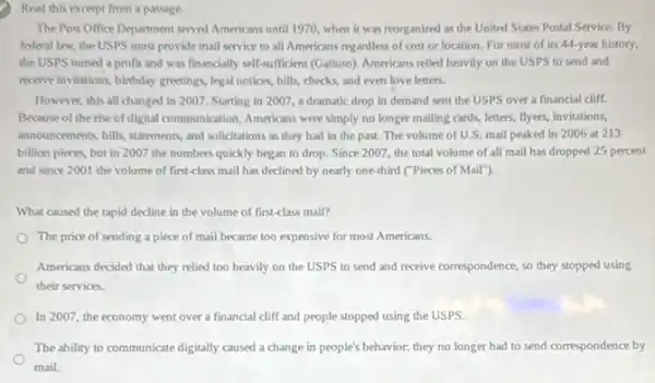 Read this excerpt from a passage.
The Post Office Department served Americans until 1970 when it was reorganized as the United States Postal Service. By
federal law, the USPS must provide mail service to all Americans regardless of cost or location For most of its 44-year history,
the USPS tumed a profit and was financially self-sufficient (Gattoso). Americans relied heavily on the USPS to send and
movive invitations, birthday greetings legal notices, bills, checks and even love letters.
However, this all changed in 2007. Starting in 2007, a dramatic drop in demand sent the USPS over a financial cliff.
Because of the rise of digital communication, Americans were simply no longer mailing cards, letters, flyers invitations,
announcements, bills, statements, and solicitations as they had in the past. The volume of U.S. mail peaked in 2006 at 213
billion pieces, but in 2007 the numbers quickly began to drop. Since 2007, the total volume of all mail has dropped 25 percent
and since 2001 the volume of first-class mail has declined by nearly one-third ("Pieces of Mail"},
What caused the rapid decline in the volume of first-class mail?
The price of sending a piece of mail became too expensive for most Americans.
Americans decided that they relied too heavily on the USPS to send and receive correspondence, so they stopped using
their services.
In 2007, the economy went over a financial cliff and people stopped using the USPS.
The ability to communicate digitally caused a change in people's behavior: they no longer had to send correspondence by
mail.