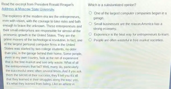 Read the excerpt from President Ronald Reagan's
Address at Moscow State University.
The explorers of the modern era are the entrepreneurs,
men with vision, with the courage to take risks and faith
enough to brave the unknown. These entrepreneurs and
their small enterprises are responsible for almost all the
economic growth in the United States, They are the
prime movers of the technological revolution. In fact one
of the largest personal computer firms in the United
States was started by two college students, no older
than you, in the garage behind their home.Some people,
even in my own country, look at the riot of experiment
that is the free market and see only waste. What of all
the entrepreneurs that fail?Well, many do, particularly
the successful ones; often several times. And if you ask
them the secret of their success, they'll tell you it's all
that they learned in their struggles along the way; yes,
it's what they learned from failing. Like an athlete in
Which is a substantiated opinion?
One of the largest computer companies began in a
garage.
Small businesses are the reason America has a
strong economy.
Experience is the best way for entrepreneurs to learn.
People are often wasteful in free market societies.