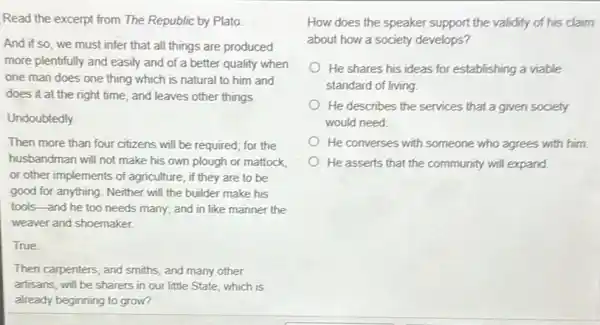 Read the excerpt from The Republic by Plato.
And if so, we must infer that all things are produced
more plentifully and easily and of a better quality when
one man does one thing which is natural to him and
does it at the right time, and leaves other things
Undoubtedly
Then more than four citizens will be required for the
husbandman will not make his own plough or mattock.
or other implements of agriculture, if they are to be
good for anything. Neither will the builder make his
tools-and he too needs many; and in like manner the
weaver and shoemaker.
True
Then carpenters, and smiths and many other
artisans, will be sharers in our little State which is
already beginning to grow?
How does the speaker support the validity of his claim
about how a society develops?
He shares his ideas for establishing a viable
standard of living
He describes the services that a given society
would need
He converses with someone who agrees with him.
He asserts that the community will expand