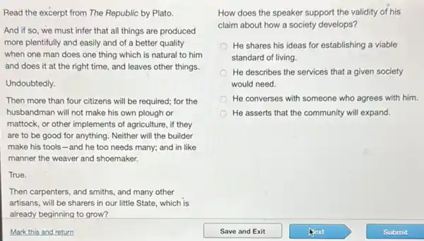 Read the excerpt from The Republic by Plato.
And if so, we must infer that all things are produced
more plentifully and easily and of a better quality
when one man does one thing which is natural to him
and does it at the right time, and leaves other things.
Undoubtedly.
Then more than four citizens will be required;for the
husbandman will not make his own plough or
mattock, or other implements of agriculture, if they
are to be good for anything. Neither will the builder
make his tools-and he too needs many; and in like
manner the weaver and shoemaker.
True.
Then carpenters, and smiths.and many other
artisans, will be sharers in our little State which is
already beginning to grow?
How does the speaker support the validity of his
claim about how a society develops?
He shares his ideas for establishing a viable
standard of living.
He describes the services that a given society
would need.
He converses with someone who agrees with him.
He asserts that the community will expand.