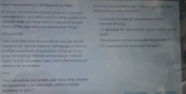 Read the excerpt from The Republic by Plato.
And if so, we must infer that all things are produced
more plentifully and easily and of a better quality when
one man does one thing which is natural to him and
does it at the right time, and leaves other things.
Undoubtedly.
Then more than four citizens will be required.for the
husbandman will not make his own plough or mattock.
or other implements of agriculture, if they are to be
good for anything. Neither will the builder make his
tools-and he too needs many; and in like manner the
weaver and shoemaker.
True.
Then carpenters, and smiths and many other artisans,
will be sharers in our little State, which is already
beginning to grow?
How does the speaker support the validity of his claim
about how a society develops?
He shares his ideas for establishing a viable
standard of living
He describes the services that a given society would
need
He converses with someone who agrees with him
He asserts that the community will expand.