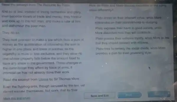 Read the excerpt from The Republic by Plato.
And so at last instead of loving contention and glory.
men become lovers of trade and money; they honour
and look up to the rich man, and make a ruler of him,
and dishonour the poor man.
They do so.
They next proceed to make a law which fixes a sum of
money as the qualification of citizenship; the sum is
higher in one place and lower in another.as the
oligarchy is more or less exclusive; and they allow no
one whose property falls below the amount fixed to
have any share in the government. These changes in
the constitution they effect by force of arms . if
intimidation has not already done their work.
Read the excerpt from Utopia by Sir Thomas More.
Even the Syphogrants, though excused by the law,yet
do not excuse themselves but work that bv their
Mark this and return
How do Plato and More discuss members of the ruling
class differently?
Plato draws on their inherent virtue, while More
elaborates on their commitments to studying
Plato exposes their harm to good society, while
More describes how they will contribute.
Plato praises their extreme loyalty, while More writes
that they should connect with citizens.
Plato tries to remedy the social divide, while More
provides a plan for their governing style