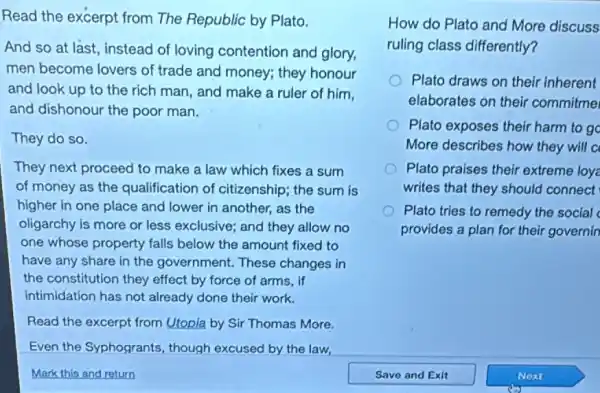 Read the excerpt from The Republic by Plato.
And so at last instead of loving contention and glory,
men become lovers of trade and money; they honour
and look up to the rich man, and make a ruler of him,
and dishonour the poor man.
They do so.
They next proceed to make a law which fixes a sum
of money as the qualification of citizenship; the sum is
higher in one place and lower in another.as the
oligarchy is more or less exclusive; and they allow no
one whose property falls below the amount fixed to
have any share in the government. These changes in
the constitution they effect by force of arms,if
intimidation has not already done their work.
Read the excerpt from Utopia by Sir Thomas More.
Even the Syphogrants , though excused by the law,
Mark this and return
How do Plato and More discuss
ruling class differently?
Plato draws on their inherent
elaborates on their commitme
Plato exposes their harm to go
More describes how they will a
Plato praises their extreme loy
writes that they should connect
Plato tries to remedy the social
provides a plan for their governin