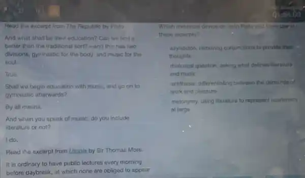 Read the excerpt from The Republic by Plato.
And what shall be their education? Can we find a
better than the traditional sort?-and this has two
divisions, gymnastic for the body, and music for the
soul.
True.
Shall we begin education with music, and go on to
gymnastic afterwards?
By all means.
And when you speak of music, do you include
literature or not?
I do.
Read the excerpt from Utopia by Sir Thomas More.
It is ordinary to have public lectures every morning
before daybreak, at which none are obliged to appear
Which metorical device do both Plato and More use in
these excerpts?
asyndeton, removing conjunctions to provide their
thoughts
rhetorical question, asking what defines literature
and music
antithesis, differentiating between the demands of
work and pleasure
metonymy, using literature to represent academics
at large