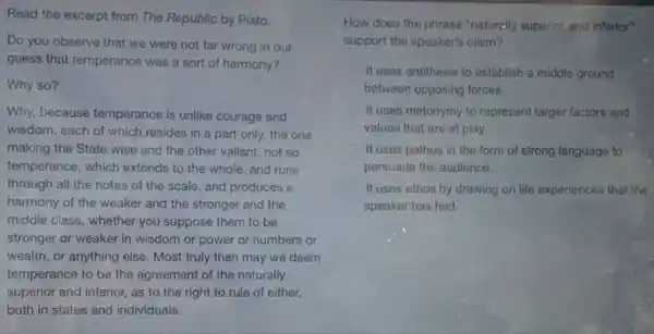 Read the excerpt from The Republic by Plato.
Do you observe that we were not far wrong in our
guess that temperance was a sort of harmony?
Why so?
Why, because temperance is unlike courage and
wisdom, each of which resides in a part only, the one
making the State wise and the other valiant;not so
temperance, which extends to the whole, and runs
through all the notes of the scale, and produces a
harmony of the weaker and the stronger and the
middle class, whether you suppose them to be
stronger or weaker in wisdom or power or numbers or
wealth, or anything else Most truly then may we deem
temperance to be the agreement of the naturally
superior and inferior, as to the right to rule of either,
both in states and individuals.
How does the phrase "naturally superior and inferior"
support the speaker's claim?
C It uses antithesis to establish a middle ground
between opposing forces.
It uses metonymy to represent larger factors and
values that are at play.
C It uses pathos in the form of strong language to
persuade the audience.
It uses ethos by drawing on life experiences that the
speaker has had.