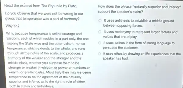 Read the excerpt from The Republic by Plato.
Do you observe that we were not far wrong in our
guess that temperance was a sort of harmony?
Why so?
Why, because temperance is unlike courage and
wisdom, each of which resides in a part only, the one
making the State wise and the other valiant;not so
temperance, which extends to the whole, and runs
through all the notes of the scale, and produces a
harmony of the weaker and the stronger and the
middle class, whether you suppose them to be
stronger or weaker in wisdom or power or numbers or
wealth, or anything else.Most truly then may we deem
temperance to be the agreement of the naturally
superior and inferior, as to the right to rule of either,
both in states and individuals.
How does the phrase "naturally superior and inferior"
support the speaker's claim?
It uses antithesis to establish a middle ground
between opposing forces.
It uses metonymy to represent larger factors and
values that are at play.
It uses pathos in the form of strong language to
persuade the audience.
It uses ethos by drawing on life experiences that the
speaker has had.