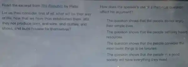 Read the excerpt from The Republic by Plato.
Let us then consider.first of all, what will be their way
of life, now that we have thus established them.Will
they not produce corn and wine, and clothes and
shoes, and build houses for themselves?
How does the speaker's use of a rhetorical question
affect his argument?
The question shows that the people do not enjoy
their simple lives.
The question shows that the people selfishly hoard
resources.
The question shows that the people consider the
most basic things to be luxuries.
The question shows that the people in a good
society will have everything they need.