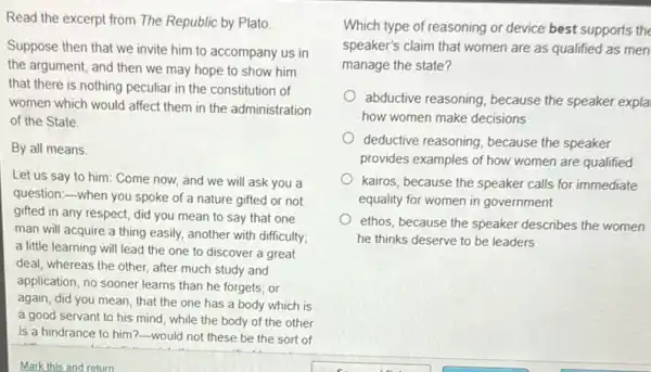 Read the excerpt from The Republic by Plato.
Suppose then that we invite him to accompany us in
the argument, and then we may hope to show him
that there is nothing peculiar in the constitution of
women which would affect them in the administration
of the State.
By all means
Let us say to him:Come now, and we will ask you a
question:-when you spoke of a nature gifted or not
gifted in any respect,did you mean to say that one
man will acquire a thing easily, another with difficulty;
a little learning will lead the one to discover a great
deal; whereas the other after much study and
application, no sooner learns than he forgets; or
again, did you mean that the one has a body which is
a good servant to his mind, while the body of the other
is a hindrance to him?-would not these be the sort of
Which type of reasoning or device best supports the
speaker's claim that women are as qualified as men
manage the state?
abductive reasoning, because the speaker expla
how women make decisions
deductive reasoning, because the speaker
provides examples of how women are qualified
kairos, because the speaker calls for immediate
equality for women in government
ethos, because the speaker describes the women
he thinks deserve to be leaders