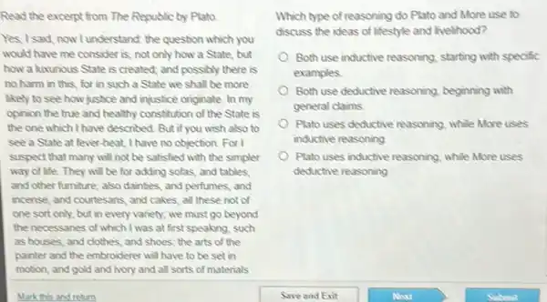 Read the excerpt from The Republic by Plato.
Yes, I said, now lunderstand the question which you
would have me consider is, not only how a State, but
how a luxurious State is created; and possibly there is
no harm in this for in such a State we shall be more
Rely to see how justice and injustice originate In my
opinion the true and healthy constitution of the State is
the one which I have described. But if you wish also to
see a State at fever-heat, I have no objection For I
suspect that many will not be satisfied with the simpler
way of life. They will be for adding sofas, and tables.
and other furniture; also dainties, and perfumes, and
incense, and courtesans, and cakes, all these not of
one sort only, but in every variety; we must go beyond
the necessaries of which I was at first speaking such
as houses, and clothes and shoes; the arts of the
painter and the embroiderer will have to be set in
motion, and gold and ivory and all sorts of materials
Which type of reasoning do Plato and More use to
discuss the ideas of lifestyle and livelihood?
Both use inductive reusoning starting with specific
examples
Both use deductive reasoning beginning with
general claims
Plato uses deductive reasoning while More uses
inductive reasoning
Plato uses inductive reasoning while More uses
deductive reasoning