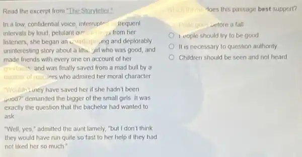 Read the excerpt from "The Storyteller."
In a low, confidential voice, interrupted frequent
intervals by loud, petulan Que lioning from her
listeners, she began an unenterping and deplorably
uninteresting story about a littic girl who was good, and
made friends with every one on account of her
goodness and was finally saved from a mad bull by a
number of rescuers who admired her moral character
"Wouldn't,iney have saved her if she hadn't been
good?" demanded the bigger of the small girls It was
exactly the question that the bachelor had wanted to
ask
"Well, yes," admitted the aunt lamely, "but I don't think
they would have run quite so fast to her help if they had
not liked her so much
Which theme Hoes this passage best support?
e goe vefore a fall
I cople should try to be good
It is necessary to question authority
Children should be seen and not heard