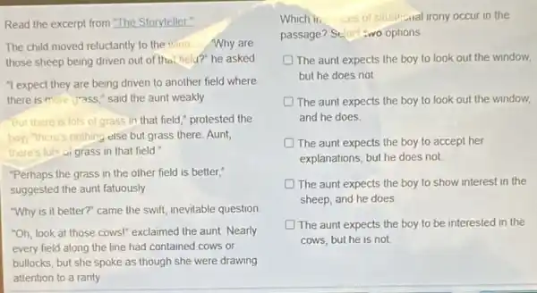 Read the excerpt from "The Storyteller"
The child moved reluctantly to the window Why are
those sheep being driven out of the field?" he asked
"I expect they are being driven to another field where
there is more grass "said the aunt weakly
But there is lots of grass in that field," protested the
boy,"there's nothing else but grass there. Aunt,
there's lots of grass in that field."
"Perhaps the grass in the other field is better,"
suggested the aunt fatuously
"Why is it better?"came the swift, inevitable question
"Oh, look at those cows!" exclaimed the aunt Nearly
every field along the line had contained cows or
bullocks, but she spoke as though she were drawing
attention to a ranty
Which ii.	of situational irony occur in the
passage? Sterl :wo options
D The aunt expects the boy to look out the window,
but he does not
The aunt expects the boy to look out the window,
and he does
The aunt expects the boy to accept her
explanations, but he does not.
The aunt expects the boy to show interest in the
sheep, and he does
The aunt expects the boy to be interested in the
cows, but he is not