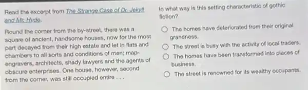 Read the excerpt from The Strange Case of Dr Jokyll
and Mr. Hyde.
Round the corner from the by-street, there was a
square of ancient, handsome houses, now for the most
part decayed from their high estate and let in flats and
chambers to all sorts and conditions of men;map-
engravers, architects, shady lawyers and the agents of
obscure enterprises. One house however, second
from the corner, was still occupied entire __
In what way is this setting characteristic of gothic
fiction?
The homes have deteriorated from their original
grandness.
The street is busy with the activity of local traders.
The homes have been transformed into places of
business.
The street is renowned for its wealthy occupants.