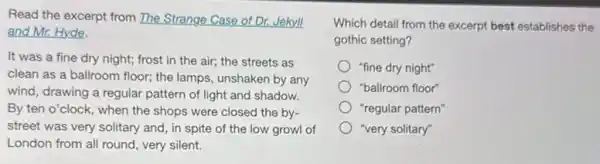 Read the excerpt from The Strange Case of Dr.Jekyll
and Mr. Hyde.
It was a fine dry night; frost in the air; the streets as
clean as a ballroom floor; the lamps, unshaken by any
wind, drawing a regular pattern of light and shadow.
By ten o'clock, when the shops were closed the by-
street was very solitary and, in spite of the low growl of
London from all round , very silent.
Which detail from the excerpt best establishes the
gothic setting?
"fine dry night"
"ballroom floor"
"regular pattern"
"very solitary"