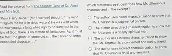 Read the excerpt from The Strange Case of Dr.Jekyll
and Mr. Hyde.
"Poor Harry Jekyll,"(Mr. Utterson) thought, "my mind
misgives me he is in deep waters! He was wild when
he was young; a long while ago to be sure; but in the
law of God, there is no statute of limitations. Ay, it must
be that; the ghost of some old sin.the cancer of some
concealed disgrace __
Which statement best describes how Mr. Utterson is
characterized in the excerpt?
The author uses direct characterization to show that
Mr. Utterson is a judgmental person.
The author uses direct characterization to show that
Mr. Utterson is a deeply spiritual man.
The author uses indirect characterization to show
that Mr. Utterson is a concerned and caring friend.
The author uses indirect characterization to show
that Mr. Utterson is cruel and vengeful.