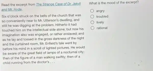 Read the excerpt from The Strange Case of Dr.Jekyll
and Mr. Hyde.
Six o'clock struck on the bells of the church that was
so conveniently near to Mr. Utterson's dwelling, and
still he was digging at the problem. Hitherto it had
touched him on the intellectual side alone; but now his
imagination also was engaged or rather enslaved; and
as he lay and tossed in the gross darkness of the night
and the curtained room Mr. Enfield's tale went by
before his mind in a scroll of lighted pictures. He would
be aware of the great field of lamps of a nocturnal city;
then of the figure of a man walking swiftly; then of a
child running from the doctor's __
What is the mood of the excerpt?
angry
troubled
lively
rational