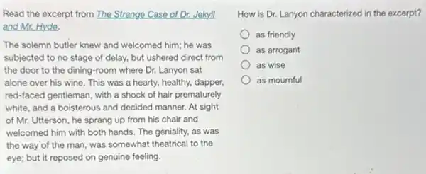 Read the excerpt from The Strange Case of Dr.Jekyll
and Mr. Hyde.
The solemn butler knew and welcomed him; he was
subjected to no stage of delay, but ushered direct from
the door to the dining-room where Dr.Lanyon sat
alone over his wine This was a hearty,healthy, dapper,
red-faced gentleman, with a shock of hair prematurely
white, and a boisterous and decided manner. At sight
of Mr. Utterson, he sprang up from his chair and
welcomed him with both hands. The geniality, as was
the way of the man, was somewhat theatrical to the
eye; but it reposed on genuine feeling.
How is Dr. Lanyon characterized in the excerpt?
as friendly
as arrogant
as wise
as mournful