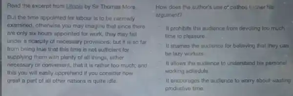 Read the excerpt from Utopia by Sir Thomas More.
But the time appointed for labour is to be narrowly
examined, otherwise you may imagine that since there
are only six hours appointed for work, they may fall
under a scarcity of necessary provisions: but it is so far
from being true that this time is not sufficient for
supplying them with plenty of all things, either
necessary or convenient, that it is rather too much; and
this you will easily apprehend if you consider how
great a part of all other nations is quite idle.
How does the author's use of pathos further his
argument?
It prohibits the audience from devoting too much
time to pleasure.
C It shames the audience for believing that they can
be lazy workers.
It allows the audience to understand his personal
working schedule.
It encourages the audience to worry about wasting
productive time.