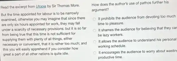 Read the excerpt from Utopia by Sir Thomas More
But the time appointed for labour is to be narrowly
examined, otherwise you may imagine that since there
are only six hours appointed for work, they may fall
under a scarcity of necessary provisions: but it is so far
from being true that this time is not sufficient for
supplying them with plenty of all things, either
necessary or convenient, that it is rather too much; and
this you will easily apprehend if you consider how
great a part of all other nations is quite idle.
How does the author's use of pathos further his
argument?
It prohibits the audience from devoting too much
time to pleasure.
It shames the audience for believing that they car
be lazy workers.
It allows the audience to understand his personal
working schedule.
It encourages the audience to worry about wastin
productive time.