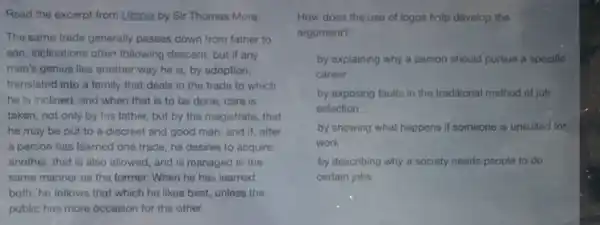 Read the excerpt from Utopia by Sir Thomas More.
The same trade generally passes down from father to
son, inclinations often following descent: but if any
man's genius lies another way he is, by adoption,
translated into a family that deals in the trade to which
he is inclined; and when that is to be done, care is
taken, not only by his father, but by the magistrate, that
he may be put to a discreet and good man: and if,after
a person has learned one trade, he desires to acquire
another, that is also allowed, and is managed in the
same manner as the former. When he has learned
both, he follows that which he likes best,unless the
public has more occasion for the other.
How does the use of logos halp develop the
argument?
by explaining why a person should pursue a specific
career
by exposing faults in the traditional method of job
selection
by showing what happens if someone is unsuited for
work
by describing why a society needs people to do
certain jobs